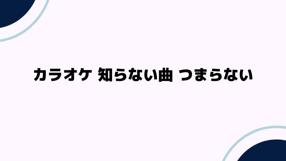 カラオケで知らない曲がつまらない理由とは